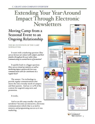 C. GRANT AND COMPANY OVERVIEW


        Extending Your Year-Around
        Impact Through Electronic
               Newsletters
Moving Camp from a
Seasonal Event to an
Ongoing Relationship
THE RE-INVENTION OF THE CAMP
NEWSLETTER


    It starts with a marketing question: How
can we increase our contact with campers and their
families throughout the year rather than
communicating in seasonal bursts of promotion?


    It quickly leads to a bigger question:
How can we extend our ministry as we" as
marketing impact and provide two-way
communication with our constituents on a
regular basis?


   The answer: Use technology to
provide regular communications that
meets the real, everyday needs of campers
and their parents. And use 20-30% of the
content for targeted camp news and
promotion.


   It works.


   And so an old camp standby--the print
newsletter--becomes an interactive, electronic
communication vehicle that is as tied to
ministry and programming success as it was
marketing.


                                                     1
 