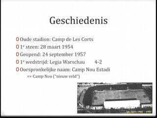 Geschiedenis 
0 Oude stadion: Camp de Les Corts 
0 1e steen: 28 maart 1954 
0 Geopend: 24 september 1957 
0 1e wedstrijd: LegiaWarschau 4-2 
0 Oorspronkelijke naam: Camp Nou Estadi 
=> Camp Nou (“nieuw veld”) 
 