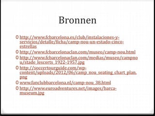 Bronnen 
0 http://www.fcbarcelona.es/club/instalaciones-y-servicios/ 
detalle/ficha/camp-nou-un-estado-cinco-estrellas 
0 http://www.fcbarcelonaclan.com/museo/camp-nou.html 
0 http://www.fcbarcelonaclan.com/medias/museo/campno 
u/stade_lescorts_1922-1957.jpg 
0 http://soccertourguide.com/wp-content/ 
uploads/2012/06/camp_nou_seating_chart_plan. 
png 
0 www.fanclubbarcelona.nl/camp-nou_38.html 
0 http://www.euroadventures.net/images/barca-museum. 
jpg 
