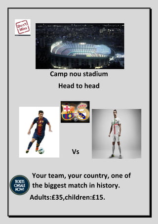 Camp nou stadium
Head to head
Vs
Your team, your country, one of
the biggest match in history.
Adults:£35,children:£15.
 