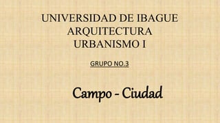 UNIVERSIDAD DE IBAGUE
ARQUITECTURA
URBANISMO I
Campo - Ciudad
GRUPO NO.3
 