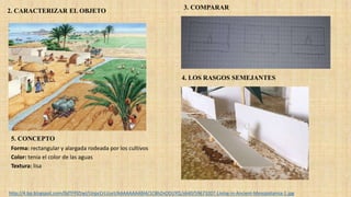 Forma: rectangular y alargada rodeada por los cultivos
Color: tenia el color de las aguas
Textura: lisa
http://4.bp.blogspot.com/0dTFPlZtwI/UnpcCrLUurI/AAAAAAAABl4/1C8hZnODUYQ/s640/59673207-Living-in-Ancient-Mesopotamia-1.jpg
2. CARACTERIZAR EL OBJETO
3. COMPARAR
4. LOS RASGOS SEMEJANTES
5. CONCEPTO
 