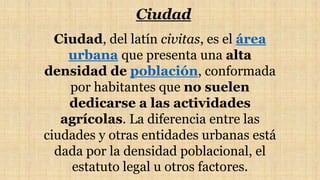 Ciudad
Ciudad, del latín civitas, es el área
urbana que presenta una alta
densidad de población, conformada
por habitantes que no suelen
dedicarse a las actividades
agrícolas. La diferencia entre las
ciudades y otras entidades urbanas está
dada por la densidad poblacional, el
estatuto legal u otros factores.
 