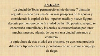 ANALISIS
La ciudad de Tebas permaneció en pie durante 7 dinastías
seguidas, siendo esta una de las mas prosperas de la épocas y
considerada la capital de los imperios medio y nuevo Egipto.
descrita por homero como la ciudad de las 100 puertas, ya que, se
encontraba amurallada y las cuales se caracterizaban por tener
muchas puertas, además de que era una ciudad buscando el
comercio.
la agricultura de esta ciudad era prospera, ya que, esta producía
diferentes tipos de cereales y contaban con un sistema complejo
de riego.
 