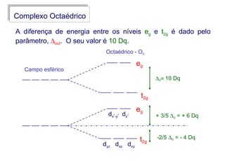 Complexo Octaédrico

A diferença de energia entre os níveis eg e t2g é dado pelo
parâmetro, ∆oct. O seu valor é 10 Dq.
                           Octaédrico - Oh

                                           eg
  Campo esférico
                                                  ∆o≡ 10 Dq


                                            t2g
                                           eg
                            dx -y dz
                              2   2    2
                                                  + 3/5 ∆o = + 6 Dq



                                            t2g   -2/5 ∆o = - 4 Dq
                          dyz dxz dxy
 