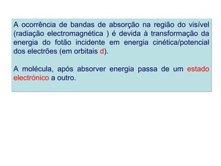 A ocorrência de bandas de absorção na região do visível
(radiação electromagnética ) é devida à transformação da
energia do fotão incidente em energia cinética/potencial
dos electrões (em orbitais d).

A molécula, após absorver energia passa de um estado
electrónico a outro.
 