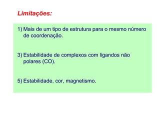 Limitações:

1) Mais de um tipo de estrutura para o mesmo número
   de coordenação.


3) Estabilidade de complexos com ligandos não
   polares (CO).


5) Estabilidade, cor, magnetismo.
 