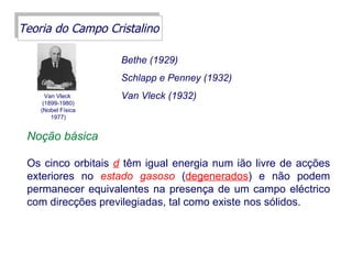 Teoria do Campo Cristalino

                    Bethe (1929)
                    Schlapp e Penney (1932)
      Van Vleck     Van Vleck (1932)
     (1899-1980)
    (Nobel Física
        1977)


 Noção básica

 Os cinco orbitais d têm igual energia num ião livre de acções
 exteriores no estado gasoso (degenerados) e não podem
 permanecer equivalentes na presença de um campo eléctrico
 com direcções previlegiadas, tal como existe nos sólidos.
 