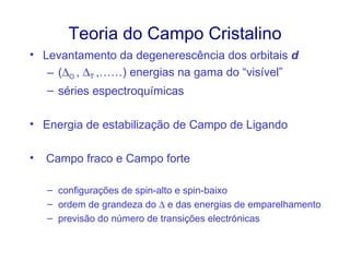 Teoria do Campo Cristalino
• Levantamento da degenerescência dos orbitais d
   – (∆O , ∆T ,……) energias na gama do “visível”
    – séries espectroquímicas

• Energia de estabilização de Campo de Ligando

•   Campo fraco e Campo forte

    – configurações de spin-alto e spin-baixo
    – ordem de grandeza do ∆ e das energias de emparelhamento
    – previsão do número de transições electrónicas
 