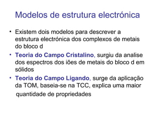 Modelos de estrutura electrónica
• Existem dois modelos para descrever a
  estrutura electrónica dos complexos de metais
  do bloco d
• Teoria do Campo Cristalino, surgiu da analise
  dos espectros dos iões de metais do bloco d em
  sólidos
• Teoria do Campo Ligando, surge da aplicação
  da TOM, baseia-se na TCC, explica uma maior
  quantidade de propriedades
 