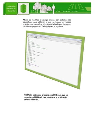 Ahora se modifica el código anterior con detalles más
específicos para obtener lo que se busca en nuestra
práctica que es graficar el potencial y las líneas de campo
de una carga puntual. Y el código es el siguiente:
NOTA: El código se anexara en el CD para que se
compile en MATLAB y se evidencia la gráfica del
campo eléctrico.
 