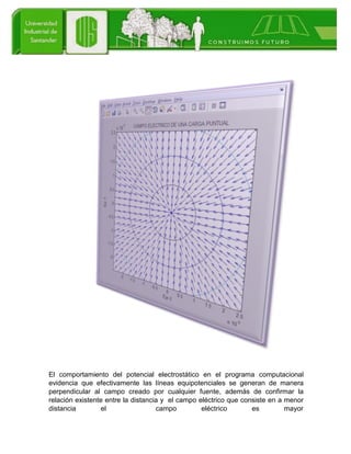 El comportamiento del potencial electrostático en el programa computacional
evidencia que efectivamente las líneas equipotenciales se generan de manera
perpendicular al campo creado por cualquier fuente, además de confirmar la
relación existente entre la distancia y el campo eléctrico que consiste en a menor
distancia el campo eléctrico es mayor
 