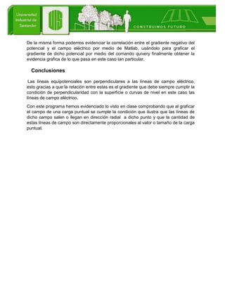De la misma forma podemos evidenciar la correlación entre el gradiente negativo del
potencial y el campo eléctrico por medio de Matlab, usándolo para graficar el
gradiente de dicho potencial por medio del comando quivery finalmente obtener la
evidencia grafica de lo que pasa en este caso tan particular.
Conclusiones
Las líneas equipotenciales son perpendiculares a las líneas de campo eléctrico,
esto gracias a que la relación entre estas es el gradiente que debe siempre cumplir la
condición de perpendicularidad con la superficie o curvas de nivel en este caso las
líneas de campo eléctrico.
Con este programa hemos evidenciado lo visto en clase comprobando que al graficar
el campo de una carga puntual se cumple la condición que ilustra que las líneas de
dicho campo salen o llegan en dirección radial a dicho punto y que la cantidad de
estas líneas de campo son directamente proporcionales al valor o tamaño de la carga
puntual.
 