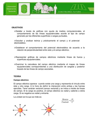 OBJETIVOS
Detallar a través de gráficas con ayuda de medios computacionales, el
comportamiento de las líneas equipotenciales acorde al tipo de campo
generado por las diferentes superficies o cargas puntuales.
Estudiar y analizar teórica y prácticamente el campo y el potencial
electrostático.
Establecer el comportamiento del potencial electrostático de acuerdo a la
relación de perpendicularidad entre este y el campo eléctrico.
Representar gráficas de campos eléctricos mediante líneas de fuerza y
superficies equipotenciales.
Examinar la naturaleza del campo eléctrico mediante el mapeo de líneas
equipotenciales correspondientes a una distribución de cargada y posterior
trazado de las líneas de campo asociadas.
TEORIA
Campo eléctrico
El campo eléctrico aparece cuando existe una carga y representa el vínculo entre
ésta y otra carga. A lo hora de definir la interacción entre ambas y las fuerzas
ejercidas. Tiene carácter vectorial (campo vectorial) y se indica a través de líneas
de campo. Si la carga es positiva, el campo eléctrico es radial y saliente a dicha
carga. Si es negativa es radial y entrante.
La unidad con la que se mide es:
 
