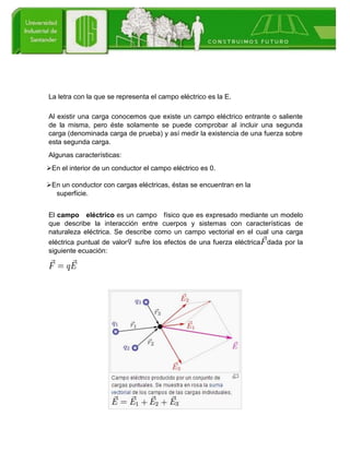 La letra con la que se representa el campo eléctrico es la E.
Al existir una carga conocemos que existe un campo eléctrico entrante o saliente
de la misma, pero éste solamente se puede comprobar al incluir una segunda
carga (denominada carga de prueba) y así medir la existencia de una fuerza sobre
esta segunda carga.
Algunas características:
En el interior de un conductor el campo eléctrico es 0.
En un conductor con cargas eléctricas, éstas se encuentran en la
superficie.
El campo eléctrico es un campo físico que es expresado mediante un modelo
que describe la interacción entre cuerpos y sistemas con características de
naturaleza eléctrica. Se describe como un campo vectorial en el cual una carga
eléctrica puntual de valor sufre los efectos de una fuerza eléctrica dada por la
siguiente ecuación:
 
