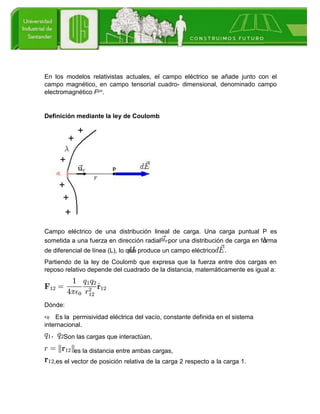En los modelos relativistas actuales, el campo eléctrico se añade junto con el
campo magnético, en campo tensorial cuadro- dimensional, denominado campo
electromagnético Fμν.
Definición mediante la ley de Coulomb
Campo eléctrico de una distribución lineal de carga. Una carga puntual P es
sometida a una fuerza en dirección radial por una distribución de carga en forma
de diferencial de línea (L), lo que produce un campo eléctrico .
Partiendo de la ley de Coulomb que expresa que la fuerza entre dos cargas en
reposo relativo depende del cuadrado de la distancia, matemáticamente es igual a:
Dónde:
Es la permisividad eléctrica del vacío, constante definida en el sistema
internacional.
Son las cargas que interactúan,
es la distancia entre ambas cargas,
,es el vector de posición relativa de la carga 2 respecto a la carga 1.
 