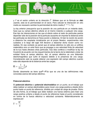 y es el vector unitario en la dirección . Nótese que en la fórmula se está
usando, esta es la permisividad en el vacío. Para calcular la interacción en otro
medio es necesario cambiar la permisividad de dicho medio.( )
La ley anterior presuponía que la posición de una partícula en un instante dado,
hace que su campo eléctrico afecte en el mismo instante a cualquier otra carga.
Ese tipo de interacciones en las que el efecto sobre el resto de partículas parece
depender sólo de la posición de la partícula causante sin importar la distancia entre
las partículas se denomina en física acción a distancia. Si bien la noción de acción
a distancia fue aceptada inicialmente por el propio Newton, experimentos más
cuidados a lo largo del siglo XIX llevaron a desechar dicha noción como no-
realista. En ese contexto se pensó que el campo eléctrico no sólo era un artificio
matemático sino un ente físico que se propaga a una velocidad finita (la velocidad
de la luz) hasta afectara otras partículas. Esa idea conlleva a modificar la ley de
Coulomb de acuerdo con los requerimientos de la teoría de la relatividad y dotar de
entidad física al campo eléctrico. Así, el campo eléctrico es una distorsión
electromagnética que sufre el espacio debido a la presencia de una carga.
Considerando esto se puede obtener una expresión del campo eléctrico cuando
este sólo depende de la distancia entre las cargas:
Donde claramente se tiene que ,la que es una de las definiciones más
conocidas acerca del campo eléctrico.
Potencial eléctrico
El potencial eléctrico o potencial electrostático en un punto, es el trabajo que
debe realizar un campo electrostático para mover una carga positiva q desde dicho
punto hasta un punto de referencia, dividido por unidad de carga de prueba. Dicho
de otra forma, es el trabajo que debe realizar una fuerza externa para traer una
carga positiva unitaria q desde el punto de referencia hasta el punto considerado
en contra de la fuerza eléctrica a velocidad constante. Matemáticamente se
expresa por:
 