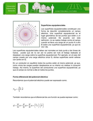 Superficies equipotenciales
Las superficies equipotenciales constituyen una
forma de describir completamente un campo
eléctrico. Una superficie equipotencial es el
lugar geométrico de los puntos que están a un
mismo potencial. De acuerdo con esta
definición, no se realiza trabajo contra el campo
cuando se lleva una carga de un punto A a otro
B sobre una superficie equipotencial, ya que es
VA= VB.
Las superficies equipotenciales deben ser normales en todo punto a las líneas de
fuerza, puesto que de no ser así no podría ser nulo el trabajo realizado al
desplazar una carga sobre la superficie equipotencial. Por ejemplo, en el caso del
campo creado por una carga eléctrica única Q, dichas superficies serán esferas
con centro en Q.
En un conductor en equilibrio todos los puntos están al mismo potencial, ya que,
como vimos las cargas pueden desplazarse en su interior sin realizar ni consumir
trabajo. Así mismo, la superficie del conductores una superficie equipotencial, ya
que el campo es normal a ella en todos los puntos.
Forma diferencial del potencial eléctrico
Recordamos que el potencial eléctrico puede ser expresado como:
También recordemos que el diferencial de una función se puede expresar como:
 