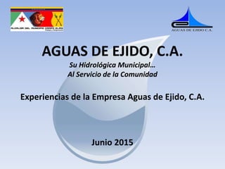 AGUAS DE EJIDO, C.A.
Su Hidrológica Municipal…
Al Servicio de la Comunidad
Experiencias de la Empresa Aguas de Ejido, C.A.
Junio 2015
 