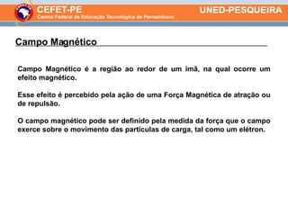 Campo Magnético  . Campo Magnético é a região ao redor de um imã, na qual ocorre um efeito magnético.  Esse efeito é percebido pela ação de uma Força Magnética de atração ou de repulsão.  O campo magnético pode ser definido pela medida da força que o campo exerce sobre o movimento das partículas de carga, tal como um elétron. 
