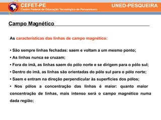 As  características das linhas de campo magnético: •  São sempre linhas fechadas: saem e voltam a um mesmo ponto; •  As linhas nunca se cruzam; •  Fora do ímã, as linhas saem do pólo norte e se dirigem para o pólo sul; •  Dentro do ímã, as linhas são orientadas do pólo sul para o pólo norte; •  Saem e entram na direção perpendicular às superfícies dos pólos; •  Nos pólos a concentração das linhas é maior: quanto maior  concentração de linhas, mais intenso será o campo magnético numa dada região; Campo Magnético  . 
