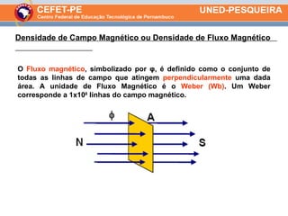 O  Fluxo magnético , simbolizado por φ, é definido como o conjunto de todas as linhas de campo que atingem  perpendicularmente  uma dada área. A unidade de Fluxo Magnético é o  Weber (Wb) . Um Weber corresponde a 1x10 8  linhas do campo magnético. Densidade de Campo Magnético ou Densidade de Fluxo Magnético  