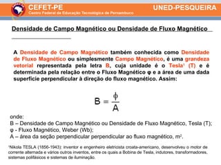 Densidade de Campo Magnético ou Densidade de Fluxo Magnético  A  Densidade de Campo Magnético  também conhecida como  Densidade de Fluxo Magnético  ou simplesmente  Campo Magnético , é uma  grandeza vetorial  representada pela letra  B , cuja unidade é o  Tesla 1  (T)  e é determinada pela relação entre o Fluxo Magnético φ e a área de uma dada superfície perpendicular à direção do fluxo magnético. Assim: 1 Nikola TESLA (1856-1943): inventor e engenheiro eletricista croata-americano, desenvolveu o motor de corrente alternada e vários outros inventos, entre os quais a Bobina de Tesla, indutores, transformadores, sistemas polifásicos e sistemas de iluminação. onde: B – Densidade de Campo Magnético ou Densidade de Fluxo Magnético, Tesla (T); φ - Fluxo Magnético, Weber (Wb); A – área da seção perpendicular perpendicular ao fluxo magnético, m 2 . 