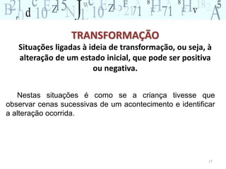 TRANSFORMAÇÃO 
Situações ligadas à ideia de transformação, ou seja, à 
alteração de um estado inicial, que pode ser positiva 
ou negativa. 
Nestas situações é como se a criança tivesse que 
observar cenas sucessivas de um acontecimento e identificar 
a alteração ocorrida. 
17 
 