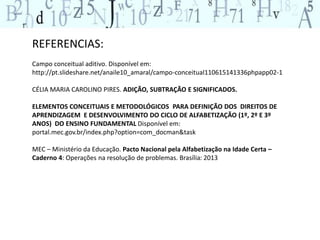 REFERENCIAS: 
Campo conceitual aditivo. Disponível em: 
http://pt.slideshare.net/anaile10_amaral/campo-conceitual110615141336phpapp02-1 
CÉLIA MARIA CAROLINO PIRES. ADIÇÃO, SUBTRAÇÃO E SIGNIFICADOS. 
ELEMENTOS CONCEITUAIS E METODOLÓGICOS PARA DEFINIÇÃO DOS DIREITOS DE 
APRENDIZAGEM E DESENVOLVIMENTO DO CICLO DE ALFABETIZAÇÃO (1º, 2º E 3º 
ANOS) DO ENSINO FUNDAMENTAL Disponível em: 
portal.mec.gov.br/index.php?option=com_docman&task 
MEC – Ministério da Educação. Pacto Nacional pela Alfabetização na Idade Certa – 
Caderno 4: Operações na resolução de problemas. Brasília: 2013 
