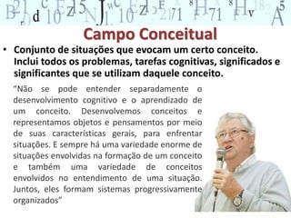 Campo Conceitual 
• Conjunto de situações que evocam um certo conceito. 
Inclui todos os problemas, tarefas cognitivas, significados e 
significantes que se utilizam daquele conceito. 
9 
“Não se pode entender separadamente o 
desenvolvimento cognitivo e o aprendizado de 
um conceito. Desenvolvemos conceitos e 
representamos objetos e pensamentos por meio 
de suas características gerais, para enfrentar 
situações. E sempre há uma variedade enorme de 
situações envolvidas na formação de um conceito 
e também uma variedade de conceitos 
envolvidos no entendimento de uma situação. 
Juntos, eles formam sistemas progressivamente 
organizados” 
 
