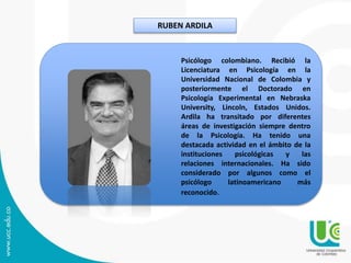 RUBEN ARDILA
Psicólogo colombiano. Recibió la
Licenciatura en Psicología en la
Universidad Nacional de Colombia y
posteriormente el Doctorado en
Psicología Experimental en Nebraska
University, Lincoln, Estados Unidos.
Ardila ha transitado por diferentes
áreas de investigación siempre dentro
de la Psicología. Ha tenido una
destacada actividad en el ámbito de la
instituciones psicológicas y las
relaciones internacionales. Ha sido
considerado por algunos como el
psicólogo latinoamericano más
reconocido.
 