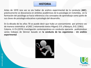HISTORIA
Antes de 1970 rara vez se oía hablar de análisis experimental de la conducta (AEC),
prácticamente se desconocía en ámbitos académicos de la psicología en Colombia, en la
formación del psicólogo se hacia referencia a los conceptos de aprendizaje como parte de
sus clases de psicología educativa o psicología del desarrollo.
En la década de los años 70 se puede decir que hubo un acercamiento por primera vez
de manera sistemática al (AEC ) retomando textos Hilgard, E.R. y Marquis, D.G. (1961)
Catania, A Ch.(1974) investigación contemporánea en conducta operante publicándose
varios trabajos de Skinner basado en la conducta de los organismos : Un análisis
experimental.
 