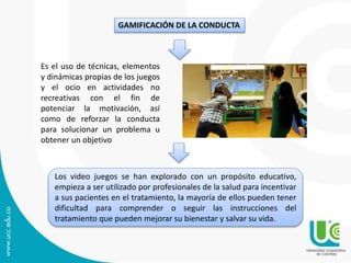 GAMIFICACIÓN DE LA CONDUCTA
Es el uso de técnicas, elementos
y dinámicas propias de los juegos
y el ocio en actividades no
recreativas con el fin de
potenciar la motivación, así
como de reforzar la conducta
para solucionar un problema u
obtener un objetivo
Los video juegos se han explorado con un propósito educativo,
empieza a ser utilizado por profesionales de la salud para incentivar
a sus pacientes en el tratamiento, la mayoría de ellos pueden tener
dificultad para comprender o seguir las instrucciones del
tratamiento que pueden mejorar su bienestar y salvar su vida.
 
