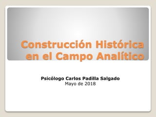 Construcción Histórica
en el Campo Analítico
Psicólogo Carlos Padilla Salgado
Mayo de 2018
 