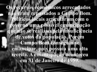 Os recursos econômicos arrecadados não eram repassados a Campo Bom. Políticos locais articularam com o governo uma possível emancipação que não se realizou pela insuficiência de votos da população. Porém Campo Bom conseguiu se emancipar, pois possuía uma alta receita. A emancipação aconteceu em 31 de Janeiro de 1959. 