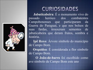 Jabuticabeira : É o monumento vivo do passado heróico dos combatentes Campobonenses que participaram da Guerra do Paraguai, e que nos bolsos de suas fardas, trouxeram sementes de jabuticabeira que deram frutos, sombra e história. Ipê Roxo : Árvore símbolo do município de Campo Bom. Orquídea : É considerada a flor símbolo de Campo Bom. O João-de-barro  foi escolhido como ave símbolo de Campo Bom este ano  