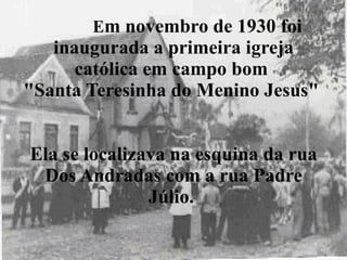 E m novembro de 1930 foi inaugurada a primeira igreja católica em campo bom  "Santa Teresinha do Menino Jesus"  Ela se localizava na esquina da rua Dos Andradas com a rua Padre Júlio.  