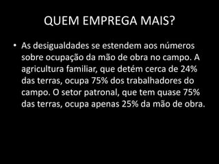 QUEM EMPREGA MAIS?As desigualdades se estendem aos números sobre ocupação da mão de obra no campo. A agricultura familiar, que detém cerca de 24% das terras, ocupa 75% dos trabalhadores do campo. O setor patronal, que tem quase 75% das terras, ocupa apenas 25% da mão de obra.