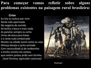 Para começar vamos refletir sobre alguns problemas existentes na paisagem rural brasileira:          CriseEu tiro os outros por mimNesta vida aperreadaNo negócio de comidaSó tenho a boca e mais nadaAs panelas sempre eu acho Umas de boca para baixoe o resto tudo emborcadoMuitos na cidade assim como eu vejoAlmoça desejo e janta vontadeCom necessidade já de tardezinhaa minha vizinha me contouque ontem jantou pirão sem farinha.(José Ferreira, agricultor cearense) Portinari