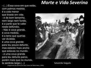 Morte e Vida Severina - (...) Essa cova em que estás,com palmos medida,éa cota menorque tiraste em vida.- é de bom tamanho,nem largo nem fundo,é a parte que te cabeneste latifúndio.- Não é cova grande,é cova medida,é a terra que queriasver dividida.é uma cova grandepara teu pouco defunto,mas estarás mais anchoque estavas no mundo.- é uma cova grandepara teu defunto parco,porém mais que no mundo,te sentirás largo.(...)                (fragmento do poema de João Cabral de Mello Neto, 1956) Sebastião Salgado