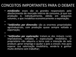 CONCEITOS IMPORTANTES PARA O DEBATEminifúndio: esses são os grandes responsáveis pelo abastecimento do mercado interno de consumo, já que sua produção é, individualmente, obtida em pequenos volumes, o que inviabiliza economicamente a exportação; *latifúndios por dimensão: são as enormes propriedades agroindustriais, com produção quase sempre voltada a exportação; *latifúndios por exploração: tratam-se dos imóveis rurais improdutivos, voltados a especulação imobiliária. O proprietário não adquiriu a terra com a intenção de nela produzir, gerar emprego e ajudar o país a crescer, mas para esperar sua valorização imobiliária, vende-la e ganhar muito dinheiro sem trabalhar;