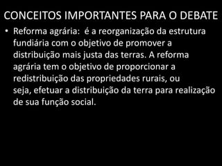 CONCEITOS IMPORTANTES PARA O DEBATEReforma agrária:  é a reorganização da estrutura fundiária com o objetivo de promover a distribuição mais justa das terras. A reforma agrária tem o objetivo de proporcionar a redistribuição das propriedades rurais, ou seja, efetuar a distribuição da terra para realização de sua função social.