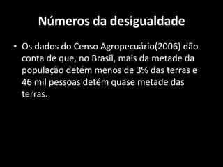 Números da desigualdadeOs dados do Censo Agropecuário(2006) dão conta de que, no Brasil, mais da metade da população detém menos de 3% das terras e 46 mil pessoas detém quase metade das terras. 