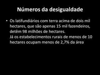 Números da desigualdadeOs latifundiários com terra acima de dois mil hectares, que são apenas 15 mil fazendeiros, detêm 98 milhões de hectares.Já os estabelecimentos rurais de menos de 10 hectares ocupam menos de 2,7% da área