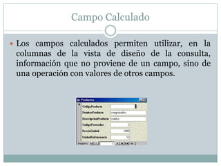 Campo Calculado Los campos calculados permiten utilizar, en la columnas de la vista de diseño de la consulta, información que no proviene de un campo, sino de una operación con valores de otros campos.
