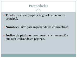 PropiedadesTítulo: Es el campo para asignarle un nombre principal.Nombre: Sirve para ingresar datos informativos.Índice de páginas: nos muestra la numeración que esta utilizando en paginas.