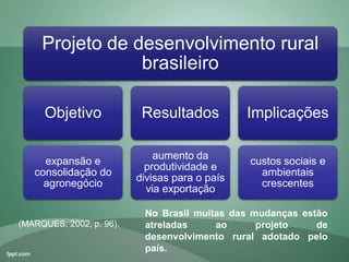 Projeto de desenvolvimento rural
brasileiro
Objetivo
expansão e
consolidação do
agronegócio
Resultados
aumento da
produtividade e
divisas para o país
via exportação
Implicações
custos sociais e
ambientais
crescentes
(MARQUES, 2002, p. 96).
No Brasil muitas das mudanças estão
atreladas ao projeto de
desenvolvimento rural adotado pelo
país.
 