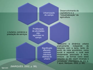 Urbanização
do campo
Desenvolvimento do
capitalismo e a
“industrialização” da
agricultura.
Proliferação
de atividades
não-
agrícolas no
campo
o turismo, comércio e
prestação de serviços
Significado
alterado,
contudo
natureza
distinta do
urbano
“Enquanto a dinâmica urbana
praticamente independe de
relações com a terra, tanto do
ponto de vista econômico, como
social e espacial, o rural está
diretamente associado à terra,
embora as formas como estas
relações se dão sejam diversas e
complexas” (Alentejano, [s. d.], p.
7 apud, Marques, 2002, p. 99).
(MARQUES, 2002, p. 99).
 