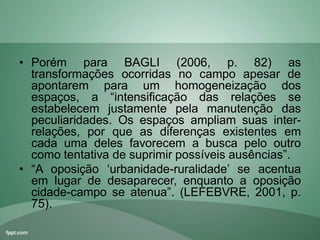 • Porém para BAGLI (2006, p. 82) as
transformações ocorridas no campo apesar de
apontarem para um homogeneização dos
espaços, a “intensificação das relações se
estabelecem justamente pela manutenção das
peculiaridades. Os espaços ampliam suas inter-
relações, por que as diferenças existentes em
cada uma deles favorecem a busca pelo outro
como tentativa de suprimir possíveis ausências”.
• “A oposição „urbanidade-ruralidade‟ se acentua
em lugar de desaparecer, enquanto a oposição
cidade-campo se atenua”. (LEFEBVRE, 2001, p.
75).
 
