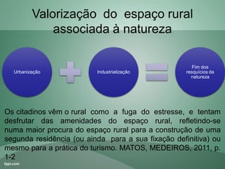 Valorização do espaço rural
associada à natureza
Urbanização Industrialização
Fim dos
resquícios da
natureza
Os citadinos vêm o rural como a fuga do estresse, e tentam
desfrutar das amenidades do espaço rural, refletindo-se
numa maior procura do espaço rural para a construção de uma
segunda residência (ou ainda para a sua fixação definitiva) ou
mesmo para a prática do turismo. MATOS, MEDEIROS, 2011, p.
1-2
 